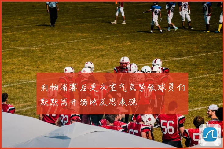 利物浦赛后更衣室气氛紧张球员们默默离开场地反思表现