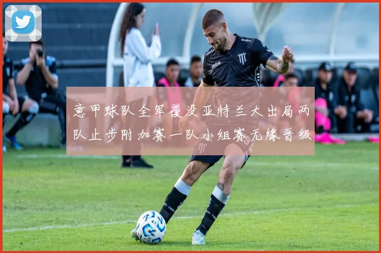 意甲球队全军覆没亚特兰大出局两队止步附加赛一队小组赛无缘晋级