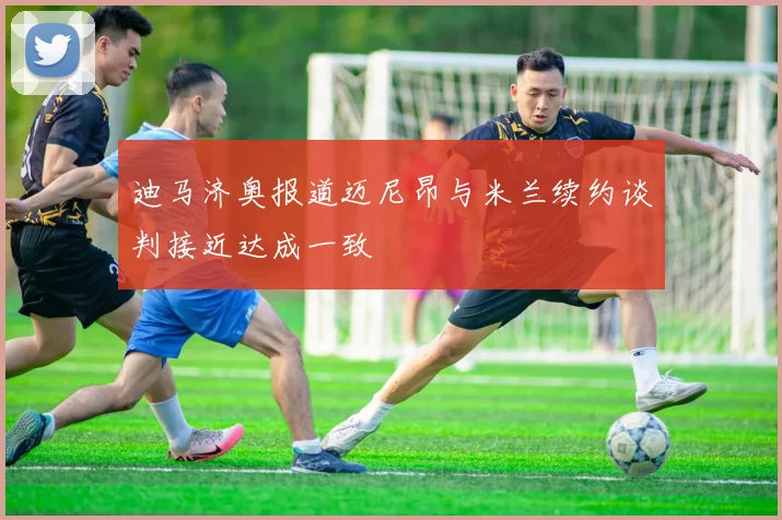 迪马济奥报道迈尼昂与米兰续约谈判接近达成一致