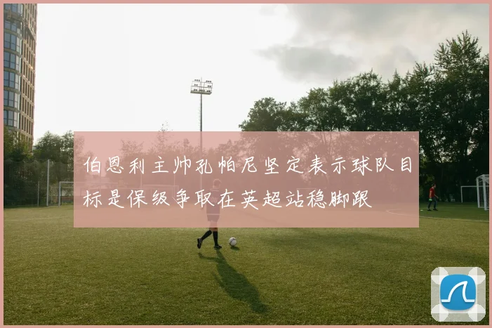 伯恩利主帅孔帕尼坚定表示球队目标是保级争取在英超站稳脚跟