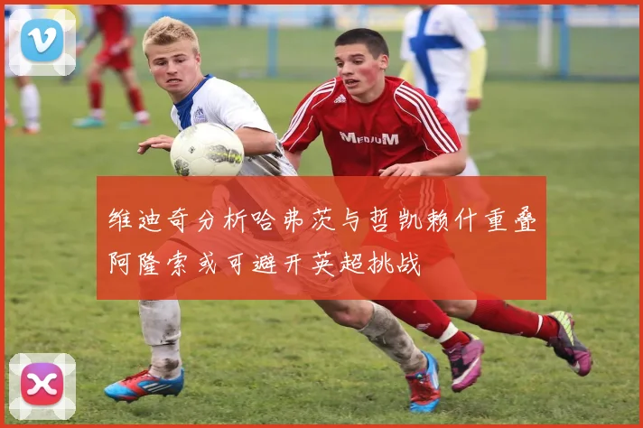 维迪奇分析哈弗茨与哲凯赖什重叠阿隆索或可避开英超挑战