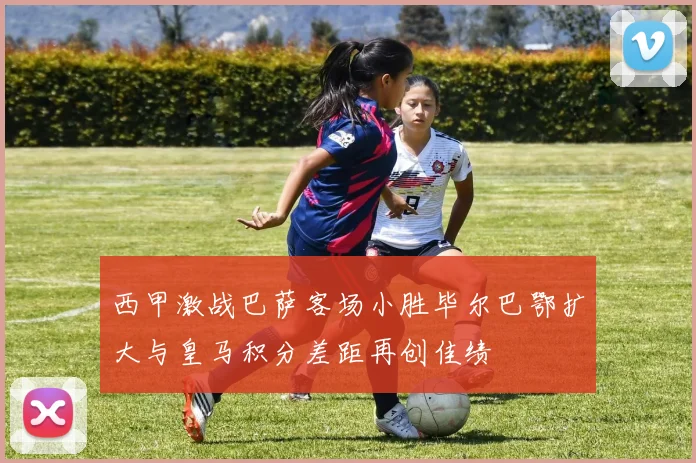 西甲激战巴萨客场小胜毕尔巴鄂扩大与皇马积分差距再创佳绩